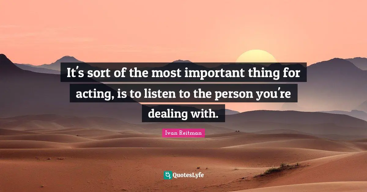 It's sort of the most important thing for acting, is to listen to the person you're dealing with.