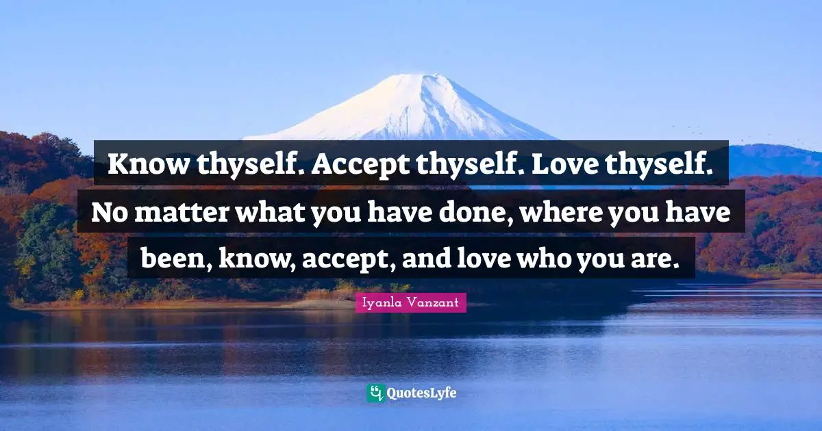 Self Love Quotes: "Know thyself. Accept thyself. Love thyself. No matter what you have done, where you have been, know, accept, and love who you are."