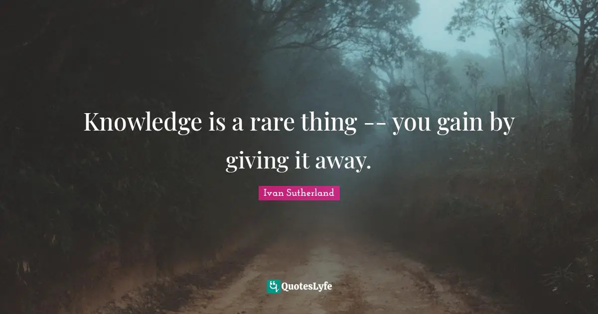 Knowledge is a rare thing -- you gain by giving it away.