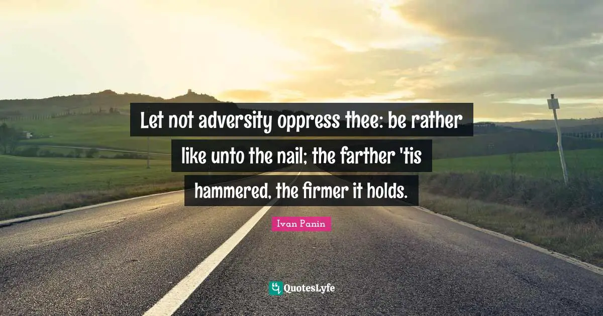 Let not adversity oppress thee: be rather like unto the nail; the farther 'tis hammered, the firmer it holds.