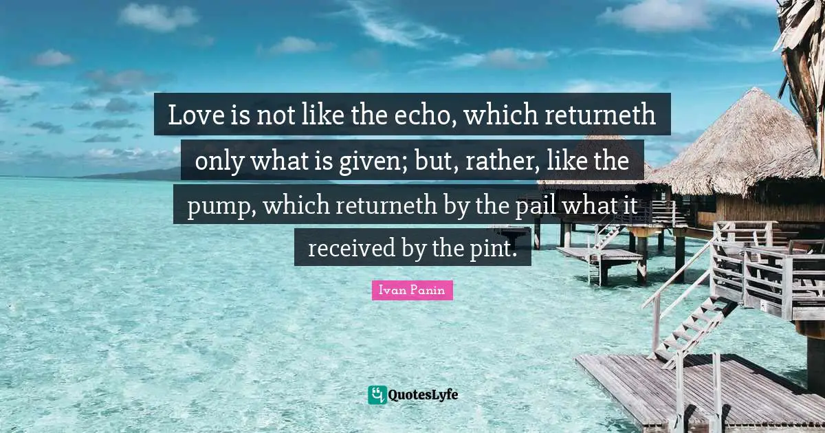 Love is not like the echo, which returneth only what is given; but, rather, like the pump, which returneth by the pail what it received by the pint.
