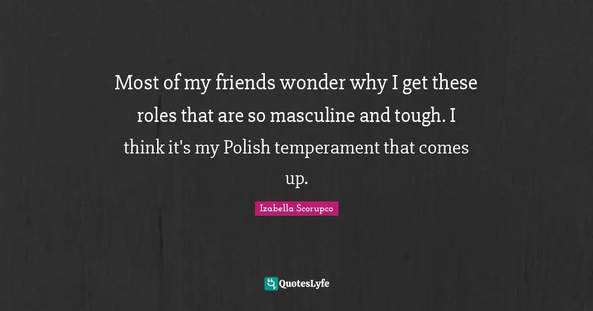 Most of my friends wonder why I get these roles that are so masculine and tough. I think it's my Polish temperament that comes up.