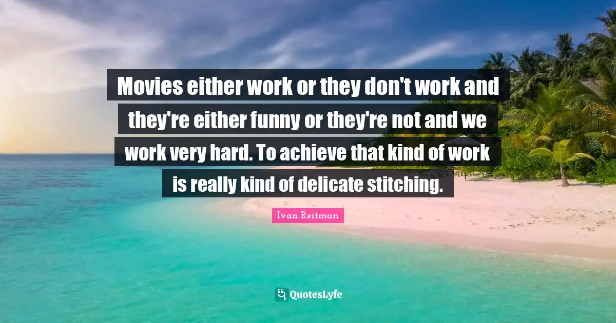Movies either work or they don't work and they're either funny or they're not and we work very hard. To achieve that kind of work is really kind of delicate stitching.