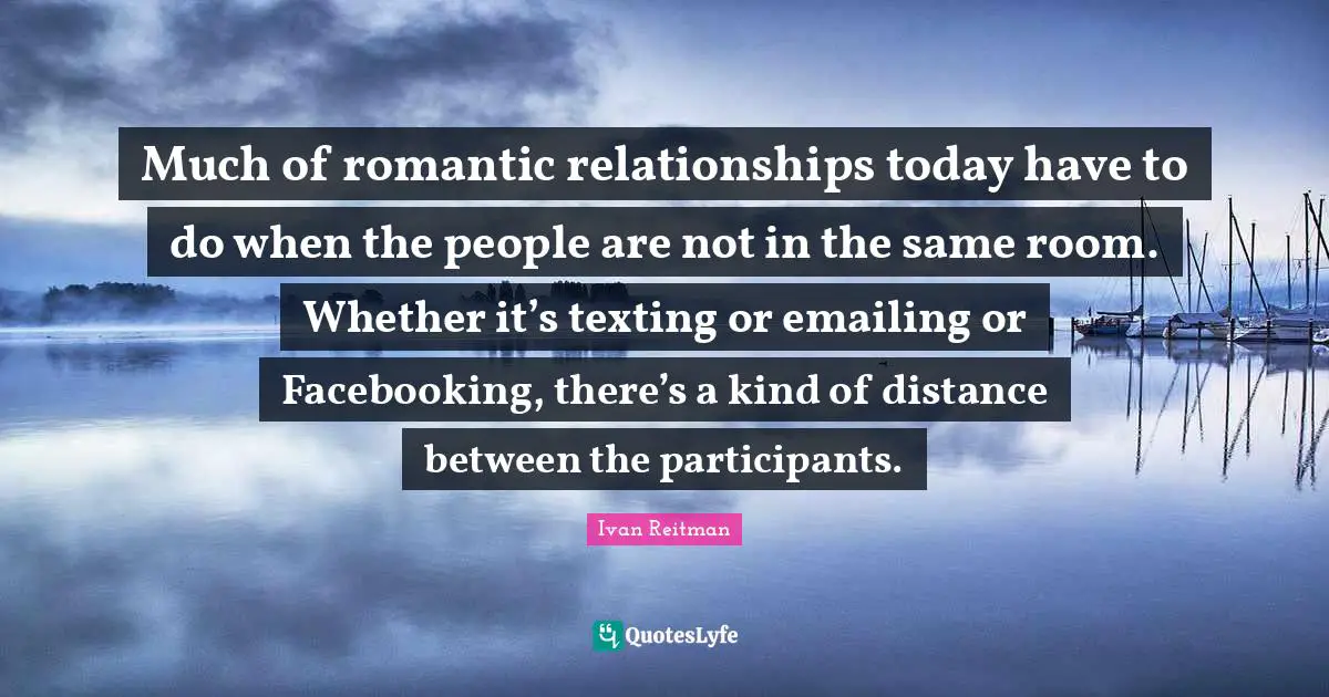 Much of romantic relationships today have to do when the people are not in the same room. Whether it’s texting or emailing or Facebooking, there’s a kind of distance between the participants.