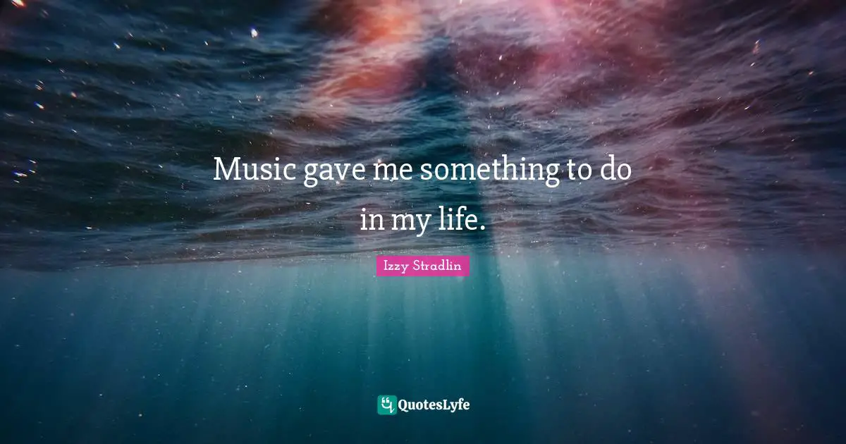 Music gave me something to do in my life.