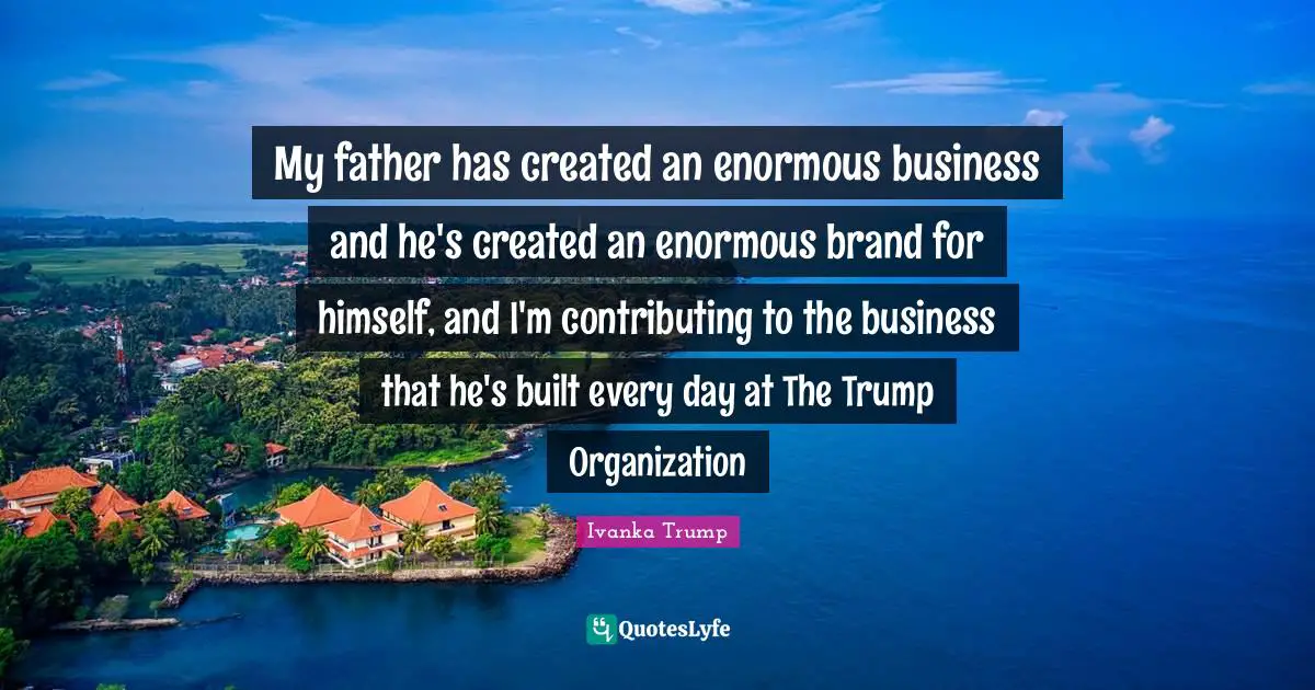 Ivanka Trump Quotes: "My father has created an enormous business and he's created an enormous brand for himself, and I'm contributing to the business that he's built every day at The Trump Organization"