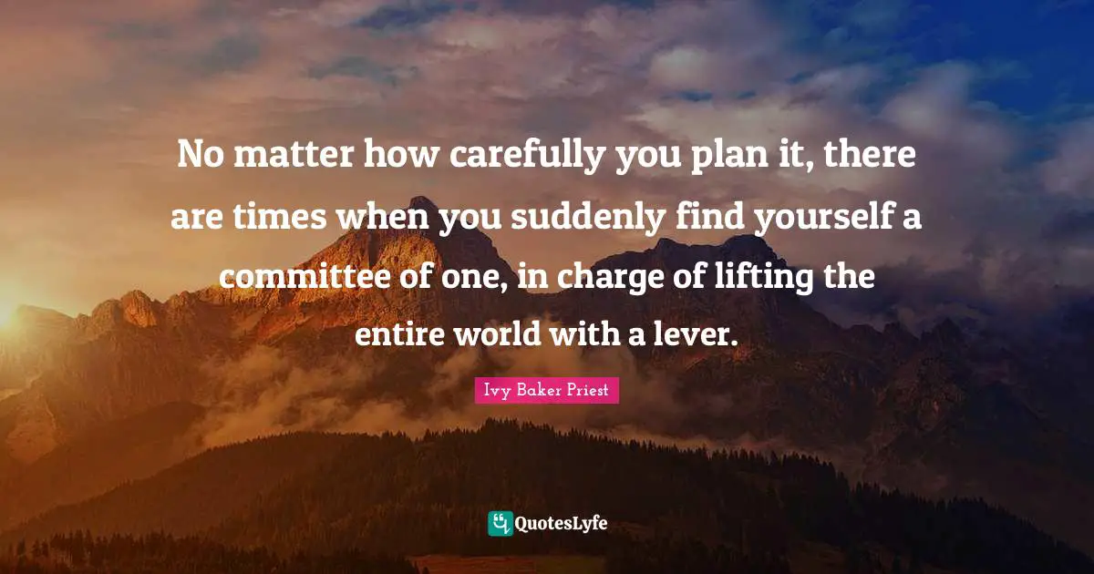 No matter how carefully you plan it, there are times when you suddenly find yourself a committee of one, in charge of lifting the entire world with a lever.