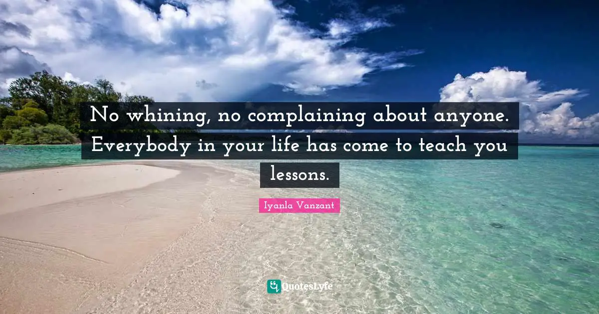 No whining, no complaining about anyone. Everybody in your life has come to teach you lessons.