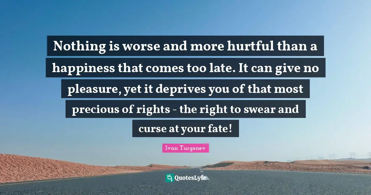 Swear Quotes: "Nothing is worse and more hurtful than a happiness that comes too late. It can give no pleasure, yet it deprives you of that most precious of rights - the right to swear and curse at your fate!"