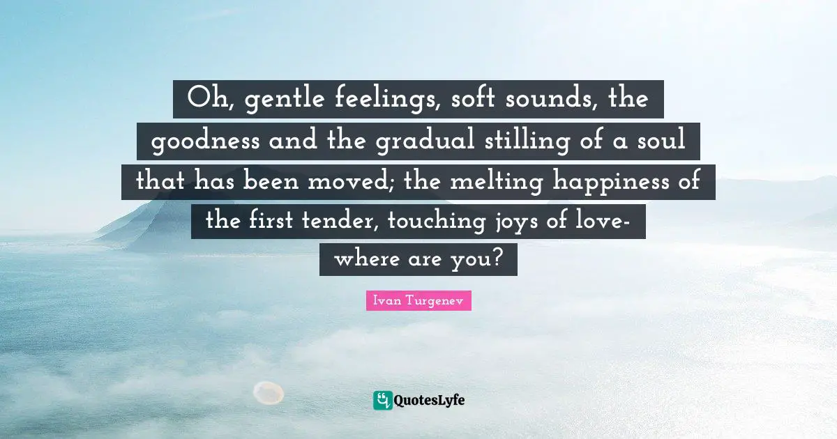 Oh, gentle feelings, soft sounds, the goodness and the gradual stilling of a soul that has been moved; the melting happiness of the first tender, touching joys of love- where are you?