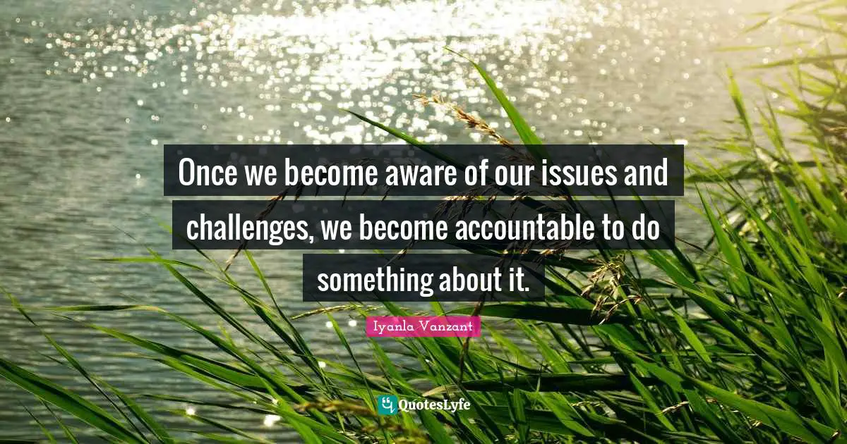 Once we become aware of our issues and challenges, we become accountable to do something about it.