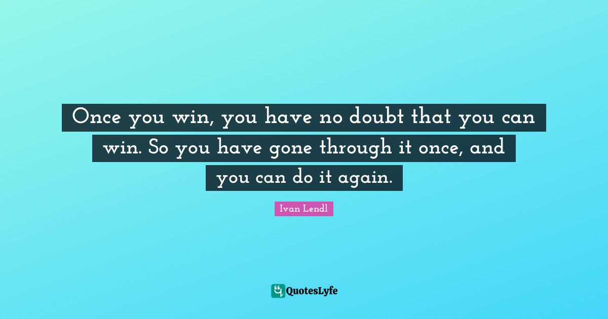 Once you win, you have no doubt that you can win. So you have gone through it once, and you can do it again.