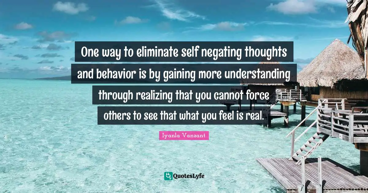 Iyanla Vanzant Quotes: "One way to eliminate self negating thoughts and behavior is by gaining more understanding through realizing that you cannot force others to see that what you feel is real."