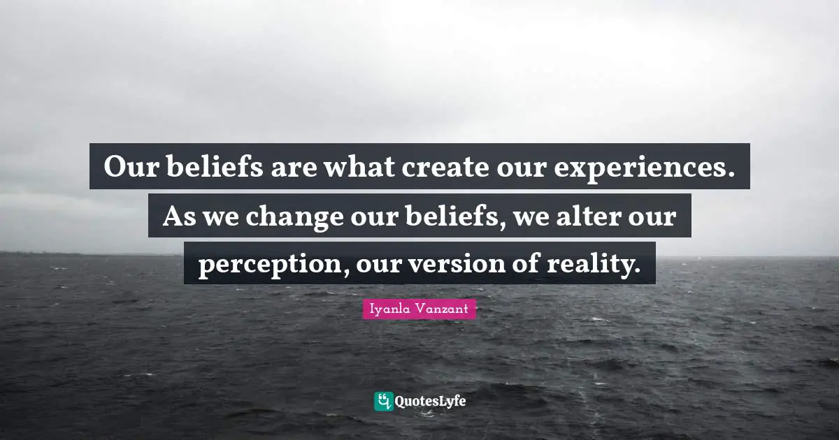 Our beliefs are what create our experiences. As we change our beliefs, we alter our perception, our version of reality.