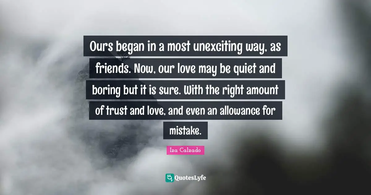 Boring Quotes: "Ours began in a most unexciting way, as friends. Now, our love may be quiet and boring but it is sure. With the right amount of trust and love, and even an allowance for mistake."