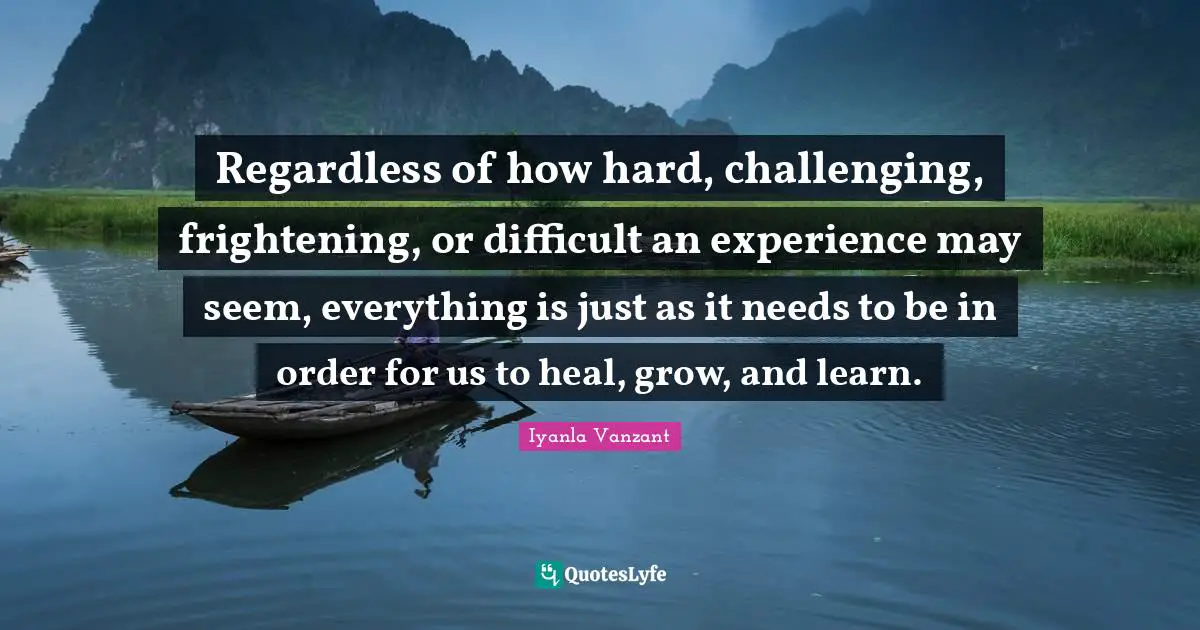 Regardless of how hard, challenging, frightening, or difficult an experience may seem, everything is just as it needs to be in order for us to heal, grow, and learn.