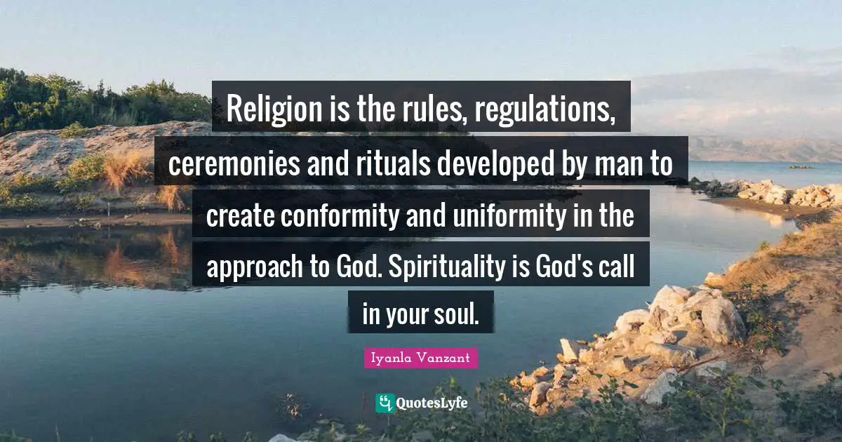 Religion is the rules, regulations, ceremonies and rituals developed by man to create conformity and uniformity in the approach to God. Spirituality is God's call in your soul.
