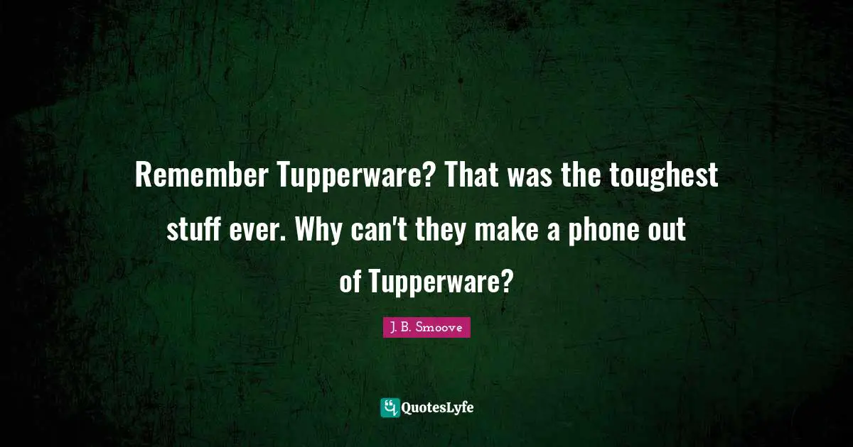 Remember Tupperware? That was the toughest stuff ever. Why can't they make a phone out of Tupperware?