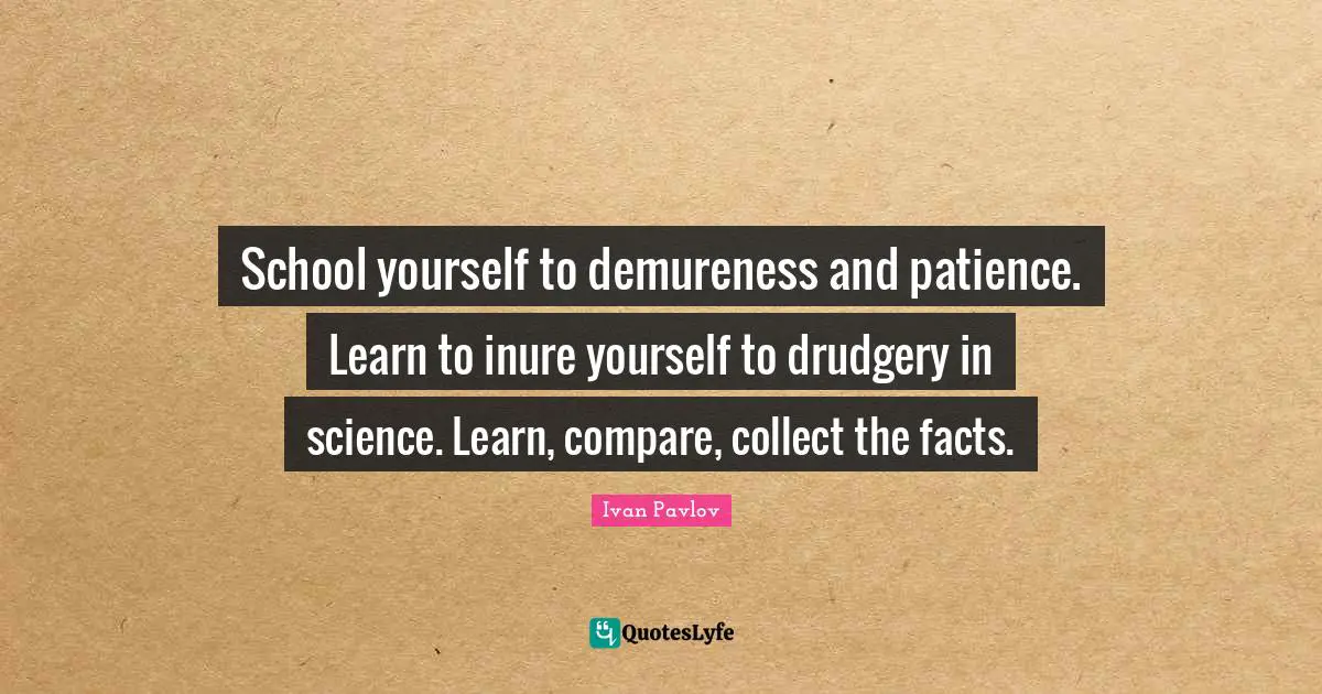 School yourself to demureness and patience. Learn to inure yourself to drudgery in science. Learn, compare, collect the facts.