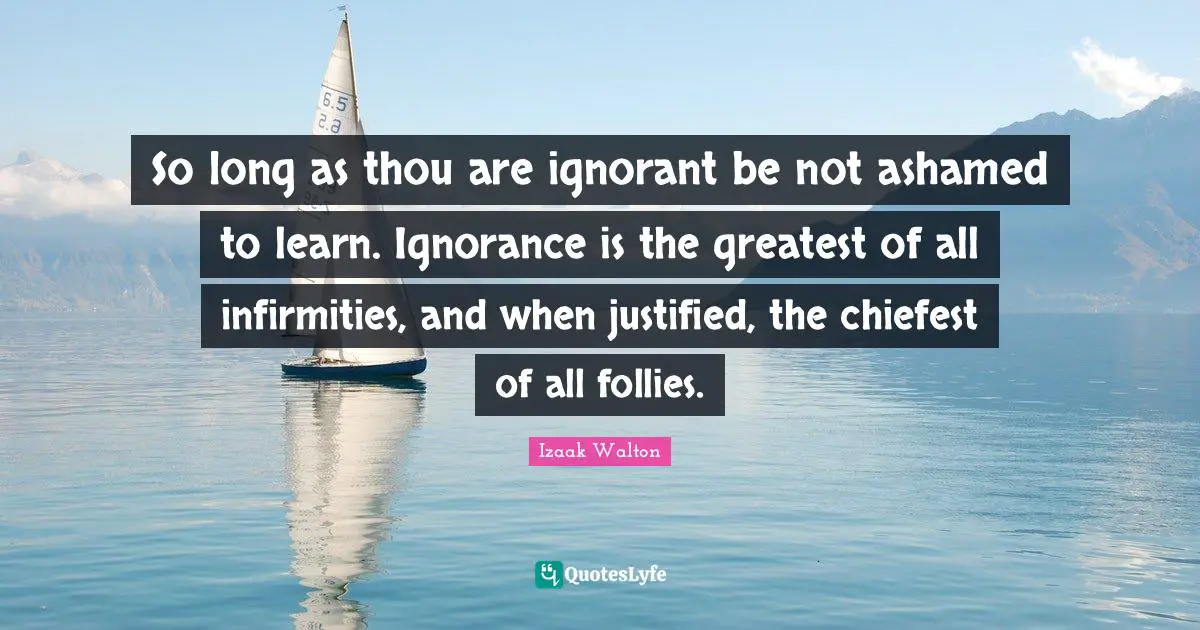 So long as thou are ignorant be not ashamed to learn. Ignorance is the greatest of all infirmities, and when justified, the chiefest of all follies.