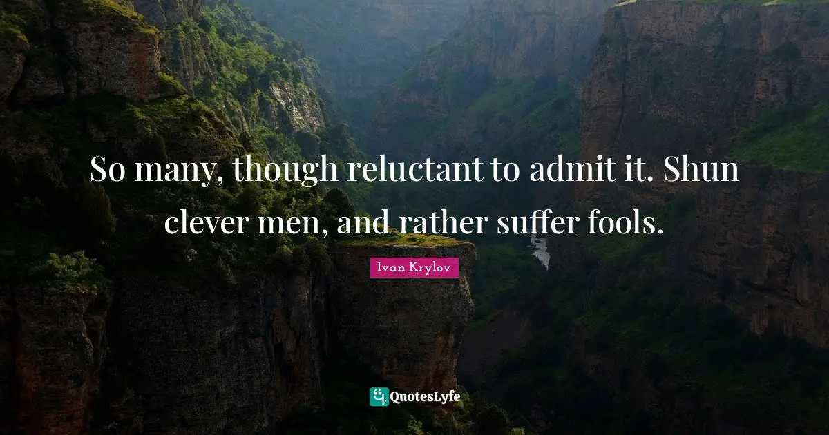 So many, though reluctant to admit it. Shun clever men, and rather suffer fools.