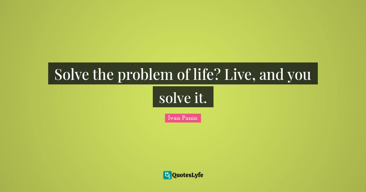 Solve the problem of life? Live, and you solve it.