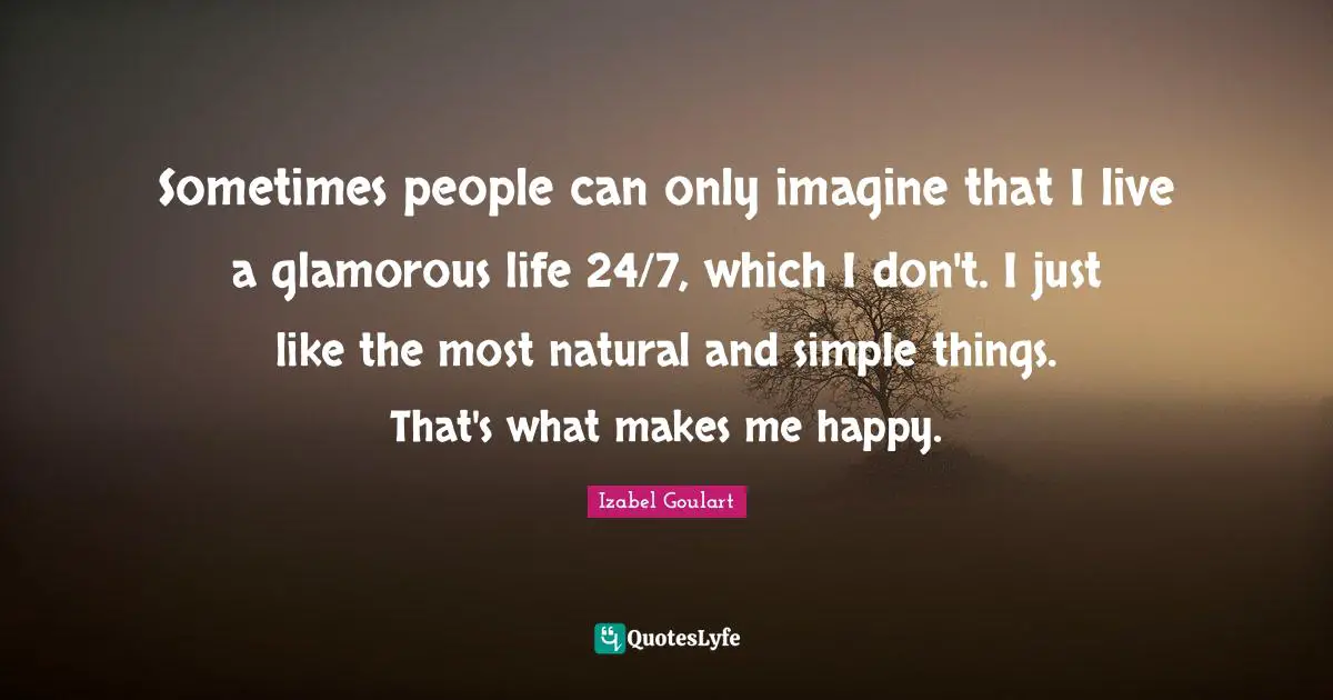 Sometimes people can only imagine that I live a glamorous life 24/7, which I don't. I just like the most natural and simple things. That's what makes me happy.
