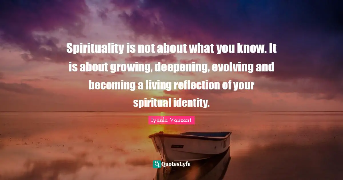 Spirituality is not about what you know. It is about growing, deepening, evolving and becoming a living reflection of your spiritual identity.