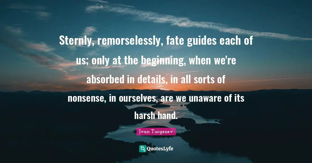 Sternly, remorselessly, fate guides each of us; only at the beginning, when we're absorbed in details, in all sorts of nonsense, in ourselves, are we unaware of its harsh hand.