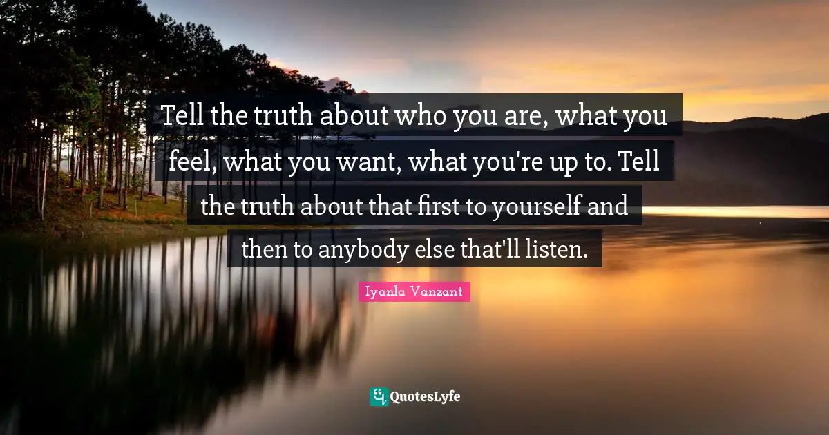 Tell the truth about who you are, what you feel, what you want, what you're up to. Tell the truth about that first to yourself and then to anybody else that'll listen.