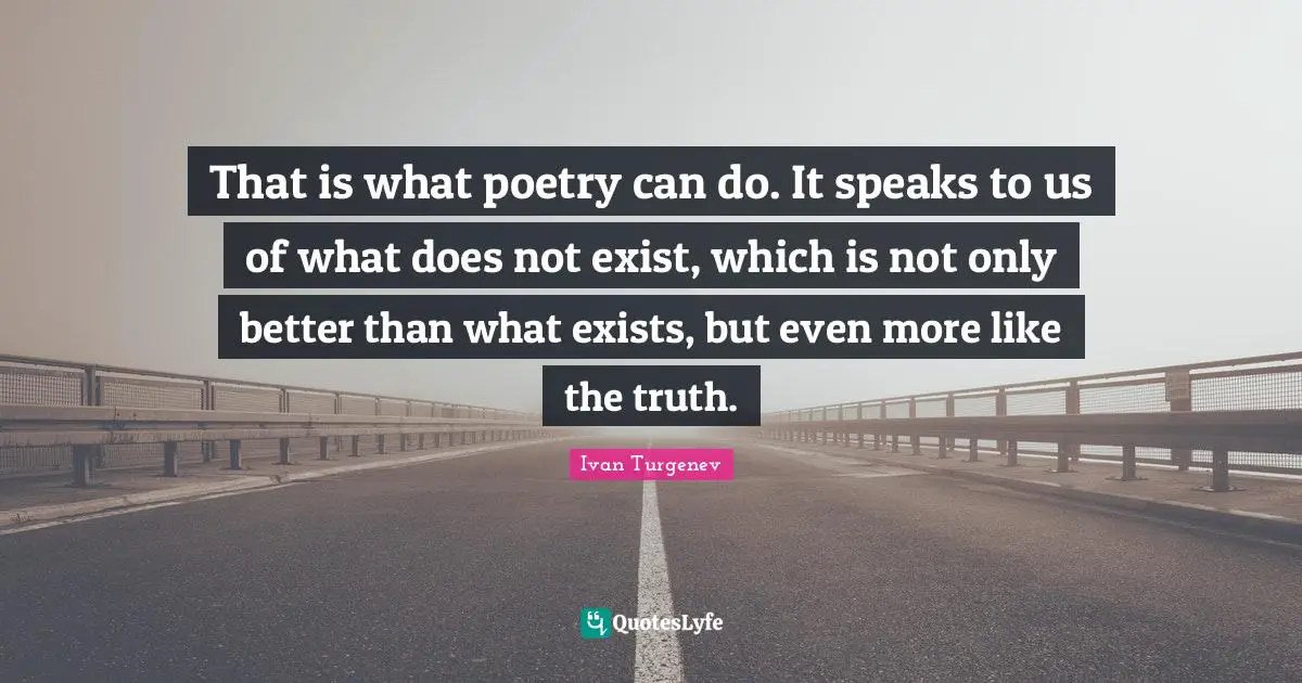 That is what poetry can do. It speaks to us of what does not exist, which is not only better than what exists, but even more like the truth.
