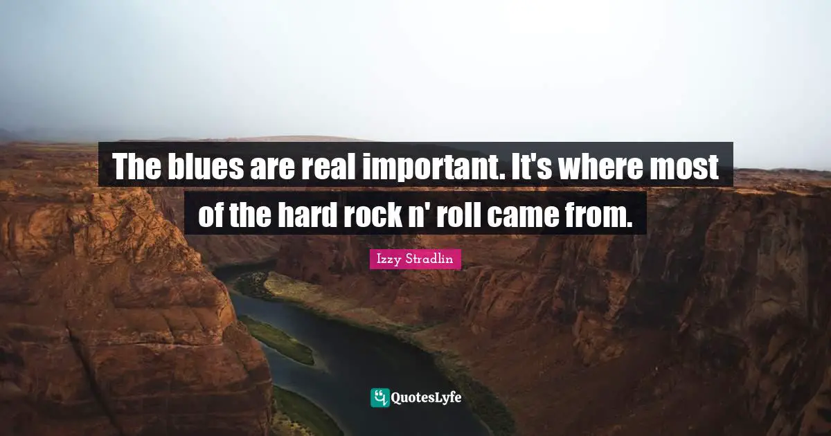 The blues are real important. It's where most of the hard rock n' roll came from.