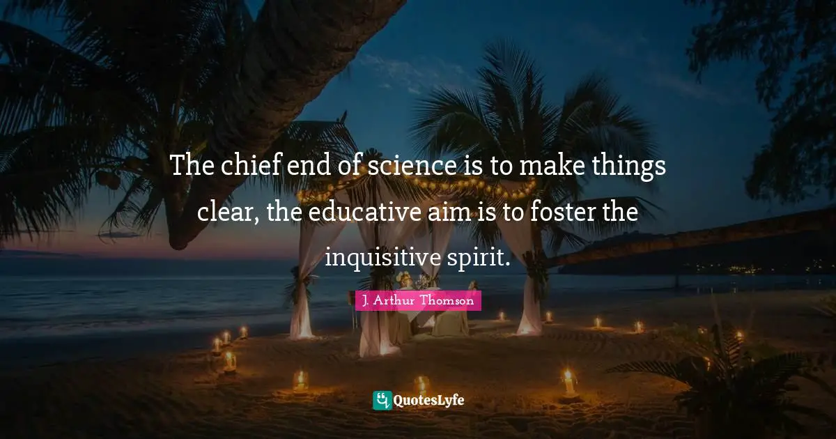 The chief end of science is to make things clear, the educative aim is to foster the inquisitive spirit.