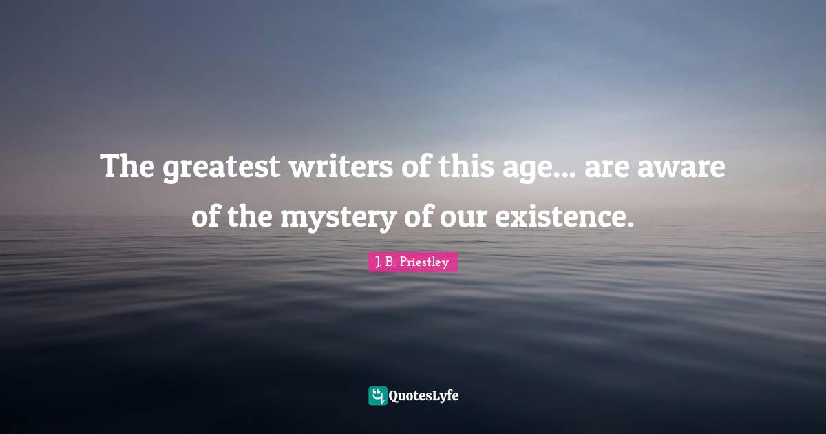 J.B. Priestley Quotes: "The greatest writers of this age... are aware of the mystery of our existence."