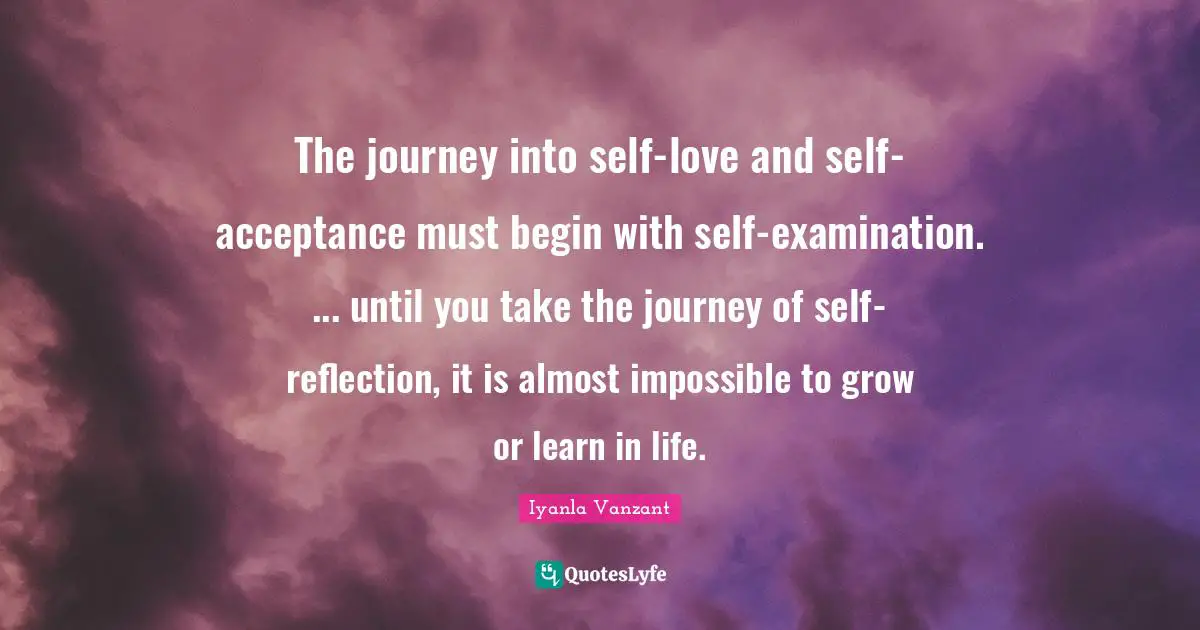The journey into self-love and self-acceptance must begin with self-examination. ... until you take the journey of self-reflection, it is almost impossible to grow or learn in life.
