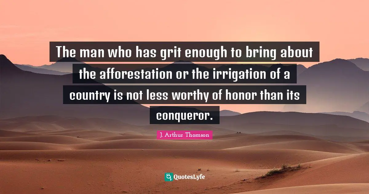 Grit Quotes: "The man who has grit enough to bring about the afforestation or the irrigation of a country is not less worthy of honor than its conqueror."