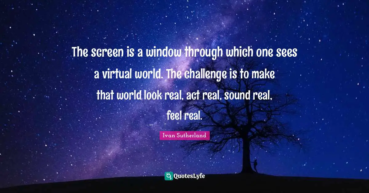 The screen is a window through which one sees a virtual world. The challenge is to make that world look real, act real, sound real, feel real.