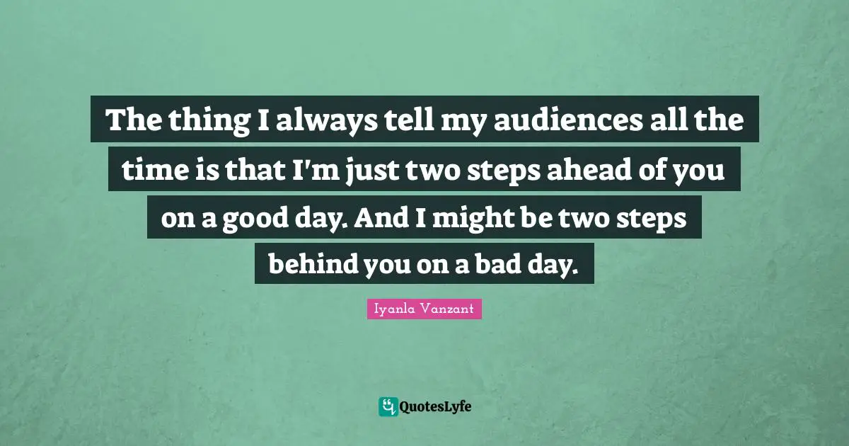 The thing I always tell my audiences all the time is that I'm just two steps ahead of you on a good day. And I might be two steps behind you on a bad day.