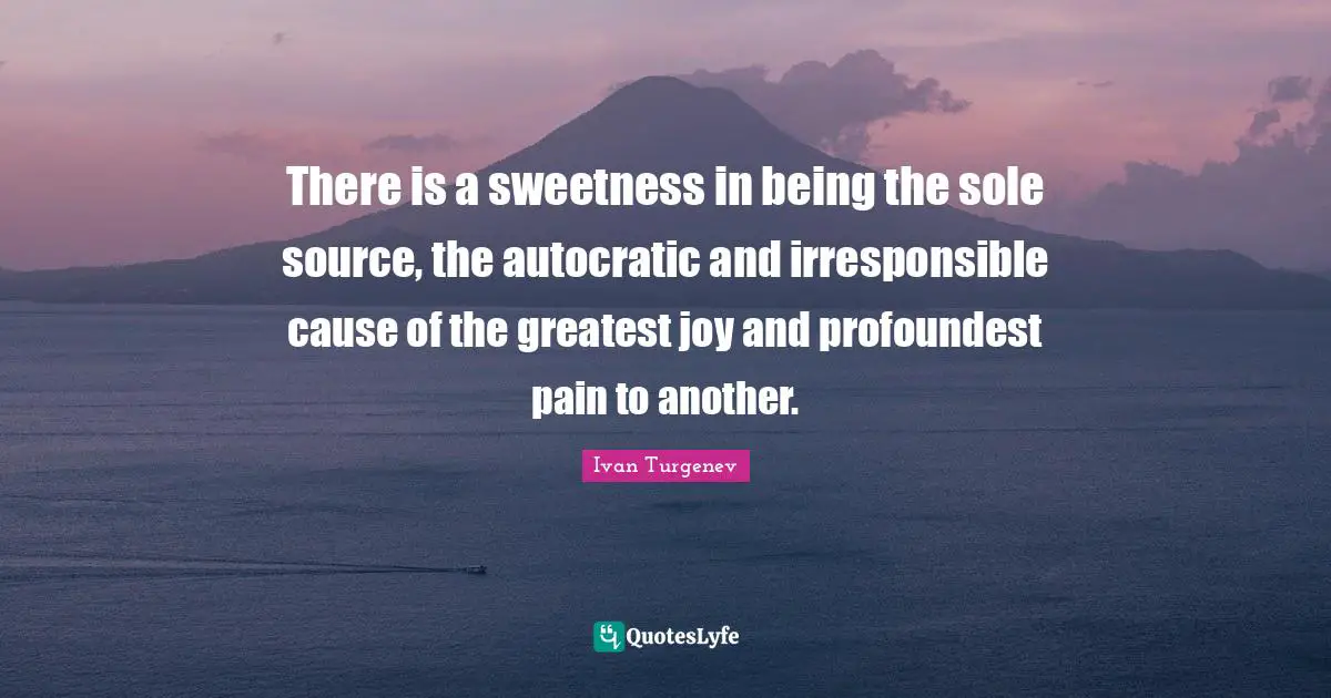 There is a sweetness in being the sole source, the autocratic and irresponsible cause of the greatest joy and profoundest pain to another.
