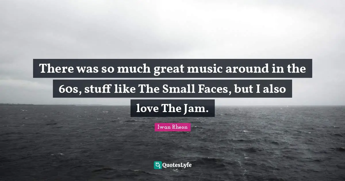 There was so much great music around in the 60s, stuff like The Small Faces, but I also love The Jam.