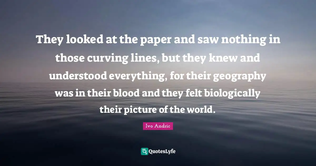 Ivo Andric Quotes: "They looked at the paper and saw nothing in those curving lines, but they knew and understood everything, for their geography was in their blood and they felt biologically their picture of the world."