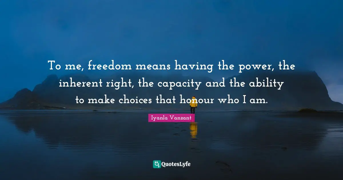 To me, freedom means having the power, the inherent right, the capacity and the ability to make choices that honour who I am.
