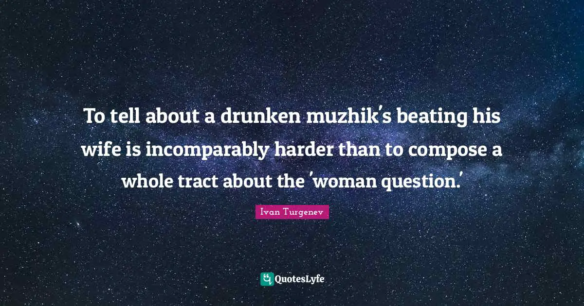 To tell about a drunken muzhik's beating his wife is incomparably harder than to compose a whole tract about the 'woman question.'