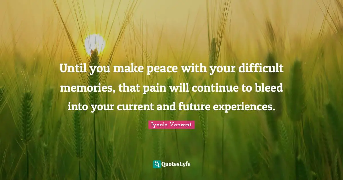 Until you make peace with your difficult memories, that pain will continue to bleed into your current and future experiences.