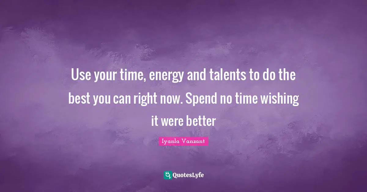 Use your time, energy and talents to do the best you can right now. Spend no time wishing it were better