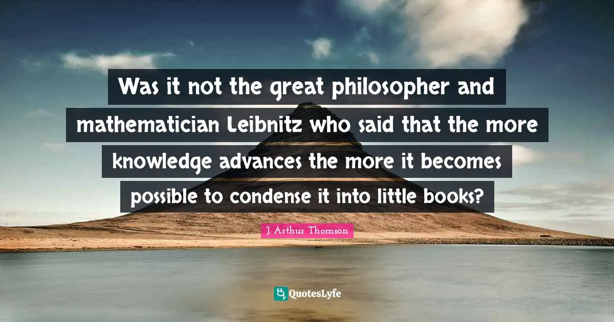 Was it not the great philosopher and mathematician Leibnitz who said that the more knowledge advances the more it becomes possible to condense it into little books?