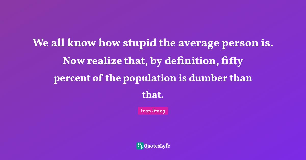 We all know how stupid the average person is. Now realize that, by definition, fifty percent of the population is dumber than that.