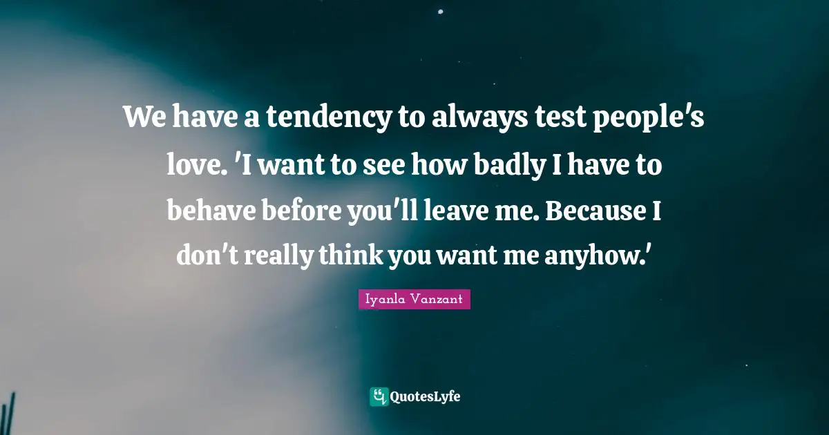 We have a tendency to always test people's love. 'I want to see how badly I have to behave before you'll leave me. Because I don't really think you want me anyhow.'
