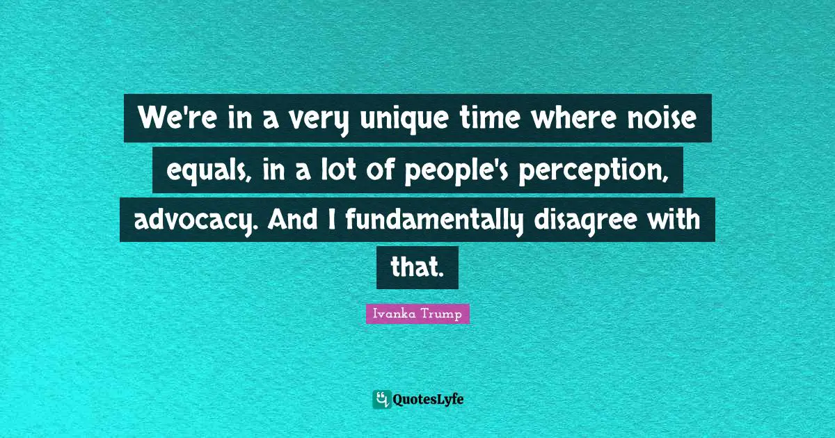 Ivanka Trump Quotes: "We're in a very unique time where noise equals, in a lot of people's perception, advocacy. And I fundamentally disagree with that."