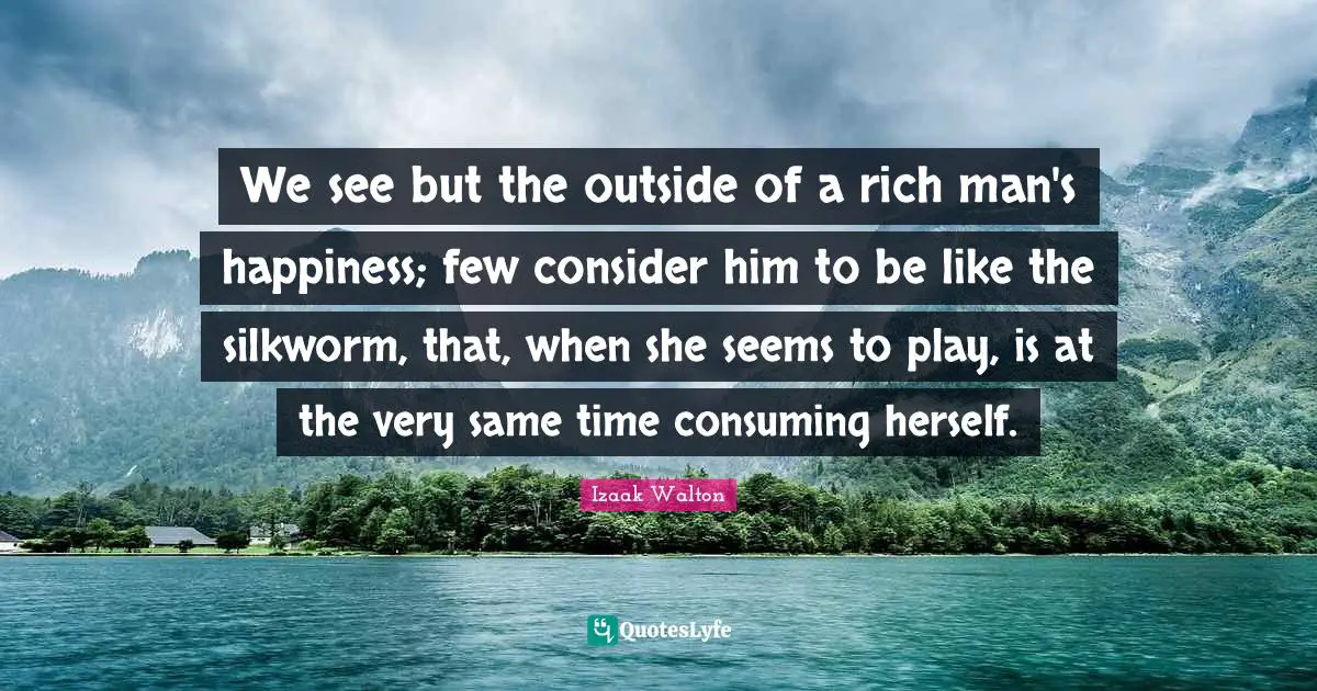 We see but the outside of a rich man's happiness; few consider him to be like the silkworm, that, when she seems to play, is at the very same time consuming herself.